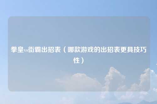 拳皇vs街霸出招表（哪款游戏的出招表更具技巧性）