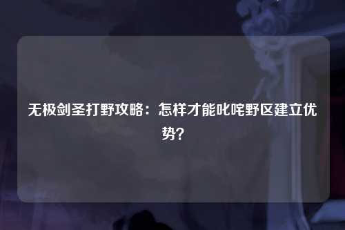 无极剑圣打野攻略:怎样才能叱咤野区建立优势?