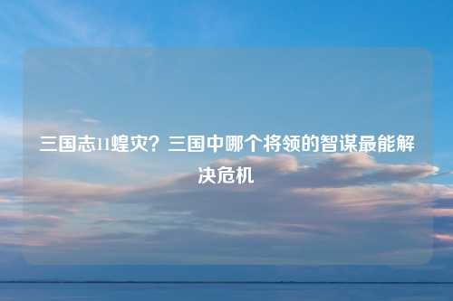 三国志11蝗灾？三国中哪个将领的智谋最能解决危机