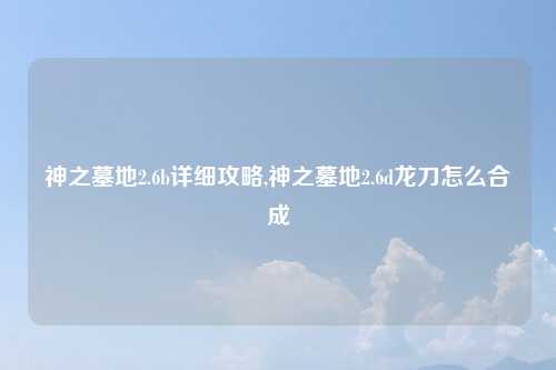 神之墓地2.6b详细攻略,神之墓地2.6d龙刀怎么合成