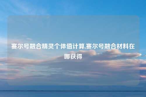 赛尔号融合精灵个体值计算,赛尔号融合材料在哪获得