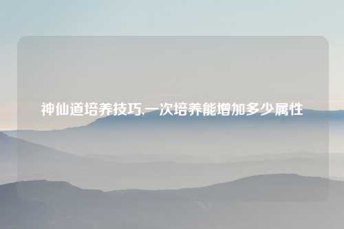 神仙道培养技巧,一次培养能增加多少属性