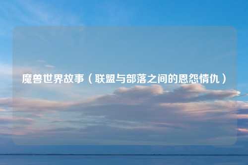 魔兽世界故事（联盟与部落之间的恩怨情仇）