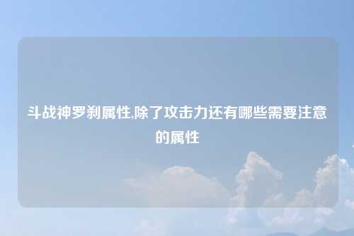 斗战神罗刹属性,除了攻击力还有哪些需要注意的属性