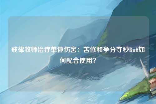 戒律牧师治疗单体伤害:苦修和争分夺秒Buff如何配合使用?