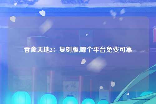 吞食天地2：复刻版,哪个平台免费可靠