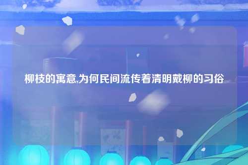 柳枝的寓意,为何民间流传着清明戴柳的习俗