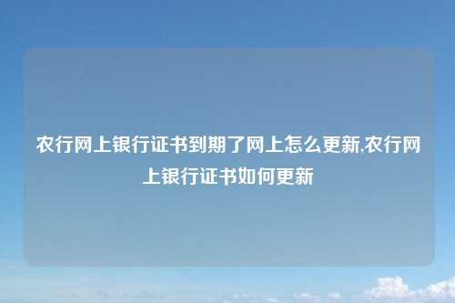 农行网上银行证书到期了网上怎么更新,农行网上银行证书如何更新