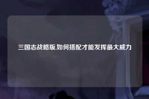 三国志战略版,如何搭配才能发挥最大威力