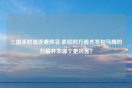 三国杀群雄逐鹿阵容,袁绍的万箭齐发和马腾的万箭齐发哪个更厉害？