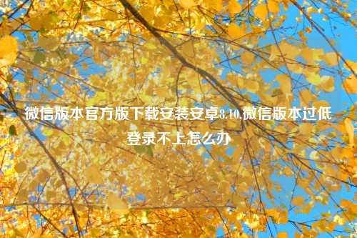 微信版本官方版下载安装安卓8.10,微信版本过低登录不上怎么办