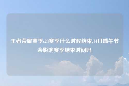 王者荣耀赛季s23赛季什么时候结束,14日端午节会影响赛季结束时间吗