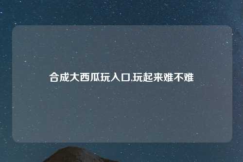 合成大西瓜玩入口,玩起来难不难