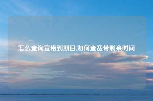 怎么查询宽带到期日,如何查宽带剩余时间