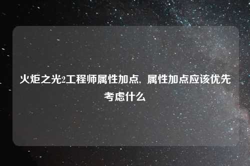 火炬之光2工程师属性加点,  属性加点应该优先考虑什么