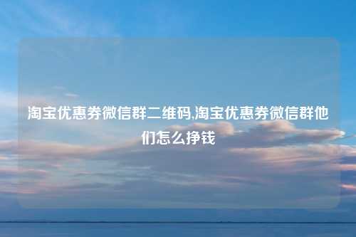 淘宝优惠券微信群二维码,淘宝优惠券微信群他们怎么挣钱
