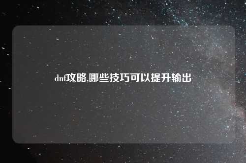 dnf攻略,哪些技巧可以提升输出