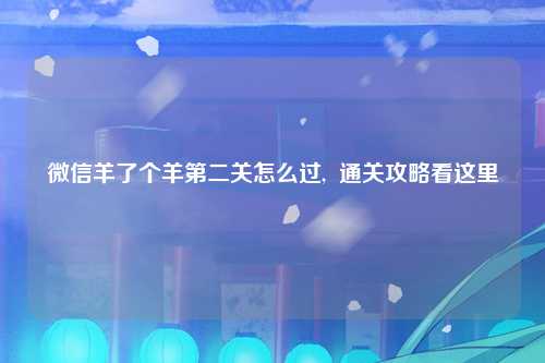 微信羊了个羊第二关怎么过,  通关攻略看这里