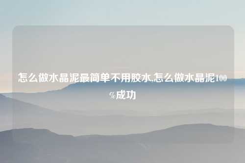 怎么做水晶泥最简单不用胶水,怎么做水晶泥100%成功