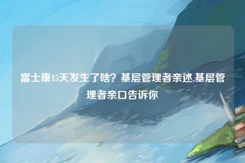 富士康15天发生了啥？基层管理者亲述,基层管理者亲口告诉你