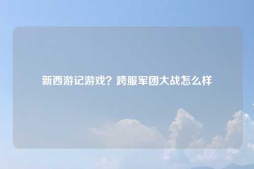 新西游记游戏？跨服军团大战怎么样