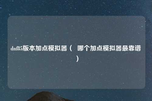 dnf85版本加点模拟器（  哪个加点模拟器最靠谱）