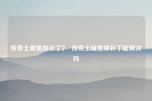 传奇土城黑屏补丁？  传奇土城黑屏补丁能解决吗