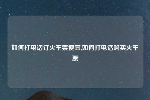 如何打电话订火车票便宜,如何打电话购买火车票