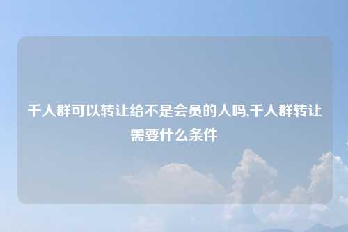 千人群可以转让给不是会员的人吗,千人群转让需要什么条件