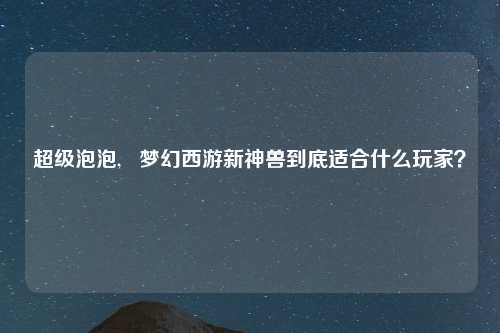 超级泡泡,   梦幻西游新神兽到底适合什么玩家？