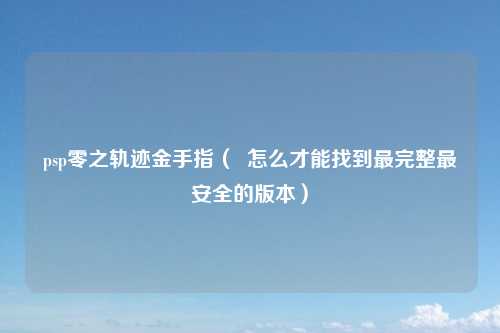 psp零之轨迹金手指（  怎么才能找到最完整最安全的版本）