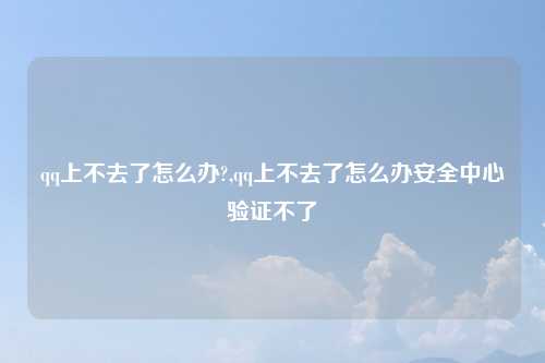 qq上不去了怎么办?,qq上不去了怎么办安全中心验证不了