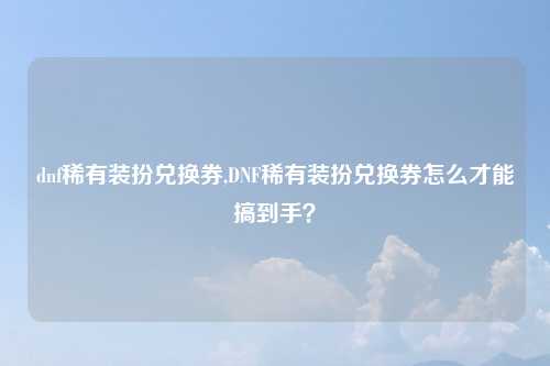 dnf稀有装扮兑换券,DNF稀有装扮兑换券怎么才能搞到手？