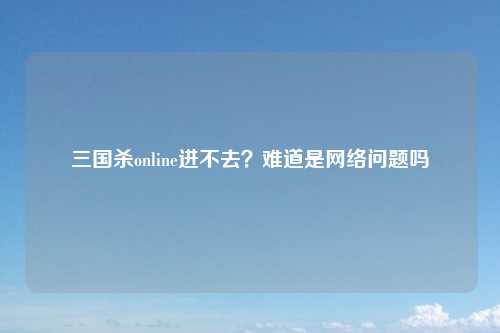三国杀online进不去？难道是网络问题吗