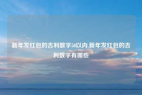 新年发红包的吉利数字50以内,新年发红包的吉利数字有哪些
