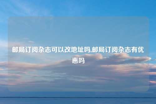 邮局订阅杂志可以改地址吗,邮局订阅杂志有优惠吗