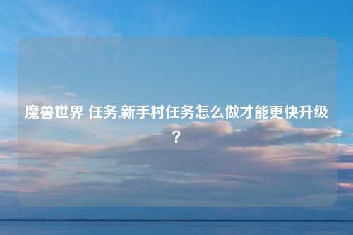 魔兽世界 任务,新手村任务怎么做才能更快升级？
