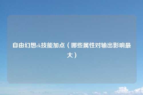 自由幻想ck技能加点（哪些属性对输出影响最大）