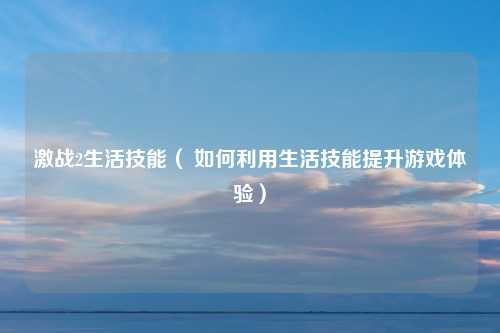 激战2生活技能（ 如何利用生活技能提升游戏体验）