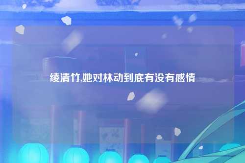 绫清竹,她对林动到底有没有感情