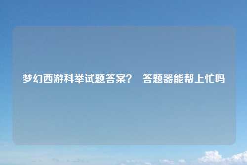 梦幻西游科举试题答案？  答题器能帮上忙吗