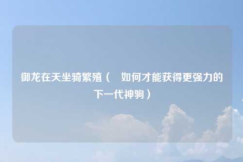御龙在天坐骑繁殖（   如何才能获得更强力的下一代神驹）
