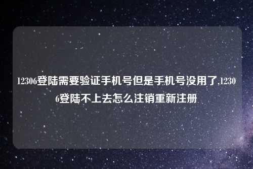 12306登陆需要验证手机号但是手机号没用了,12306登陆不上去怎么注销重新注册