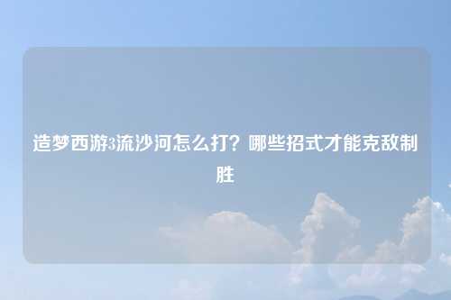造梦西游3流沙河怎么打？哪些招式才能克敌制胜
