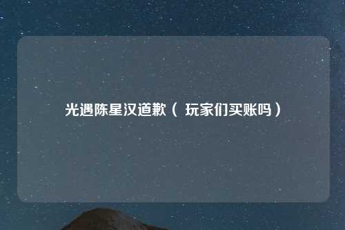 光遇陈星汉道歉（ 玩家们买账吗）