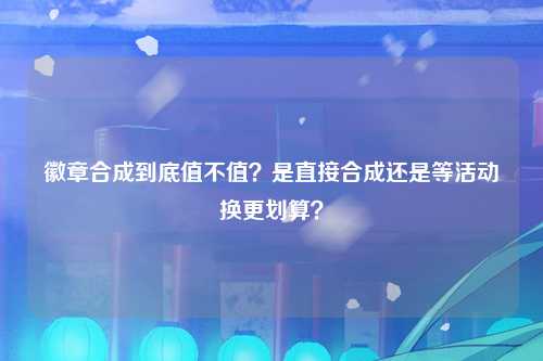 徽章合成到底值不值？是直接合成还是等活动换更划算？