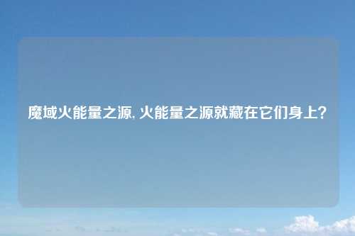 魔域火能量之源, 火能量之源就藏在它们身上？