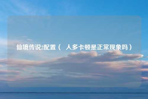 仙境传说2配置（  人多卡顿是正常现象吗）