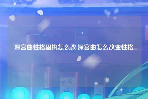 深宫曲性格固执怎么改,深宫曲怎么改变性格