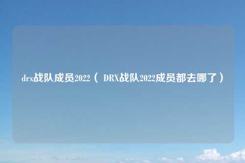 drx战队成员2022（ DRX战队2022成员都去哪了）